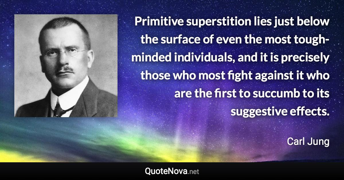 Primitive superstition lies just below the surface of even the most tough-minded individuals, and it is precisely those who most fight against it who are the first to succumb to its suggestive effects. - Carl Jung quote