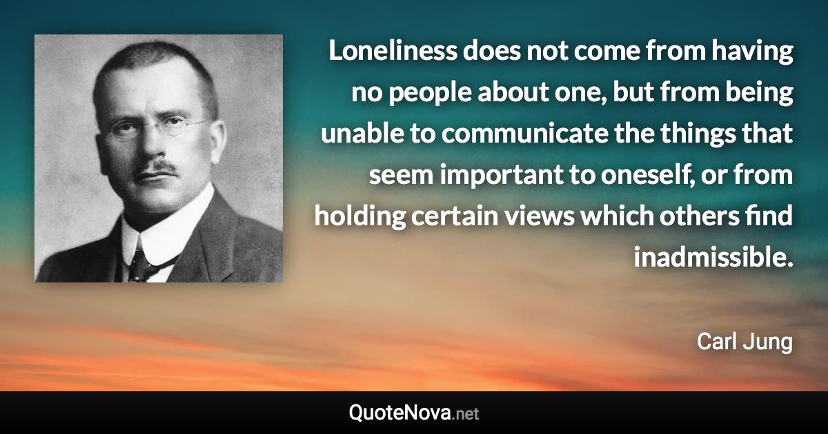 Loneliness does not come from having no people about one, but from being unable to communicate the things that seem important to oneself, or from holding certain views which others find inadmissible. - Carl Jung quote