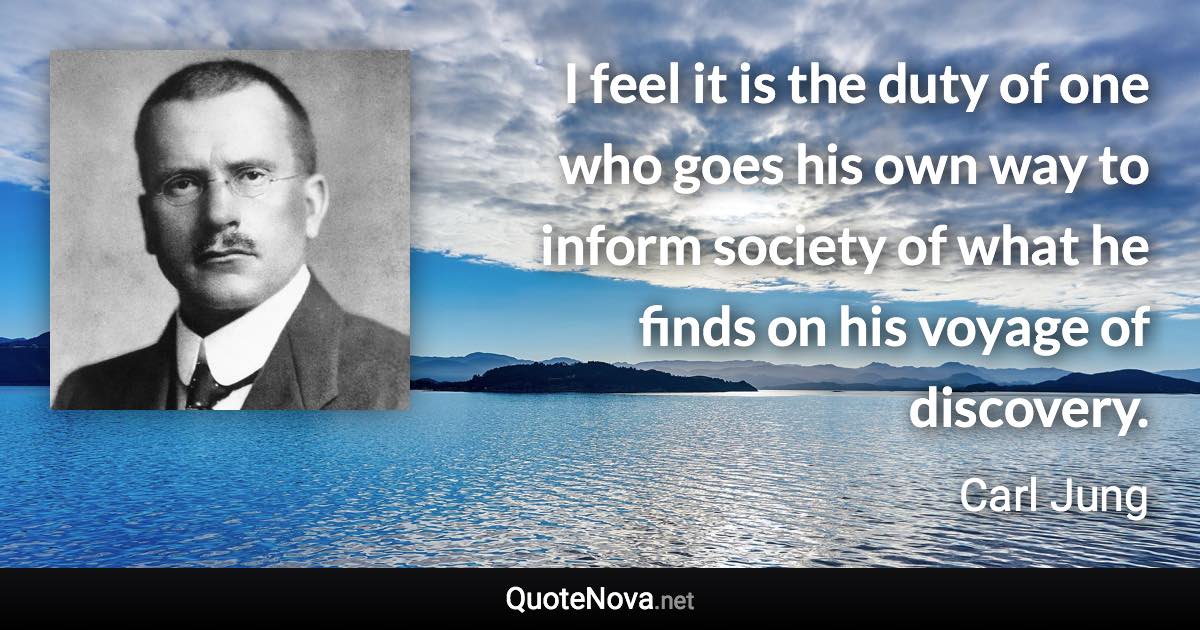 I feel it is the duty of one who goes his own way to inform society of what he finds on his voyage of discovery. - Carl Jung quote