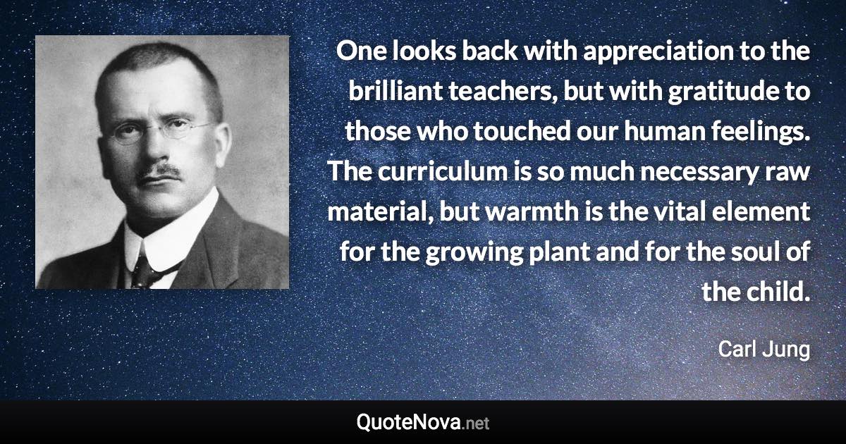 One looks back with appreciation to the brilliant teachers, but with gratitude to those who touched our human feelings. The curriculum is so much necessary raw material, but warmth is the vital element for the growing plant and for the soul of the child. - Carl Jung quote