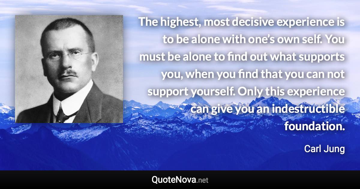 The highest, most decisive experience is to be alone with one’s own self. You must be alone to find out what supports you, when you find that you can not support yourself. Only this experience can give you an indestructible foundation. - Carl Jung quote