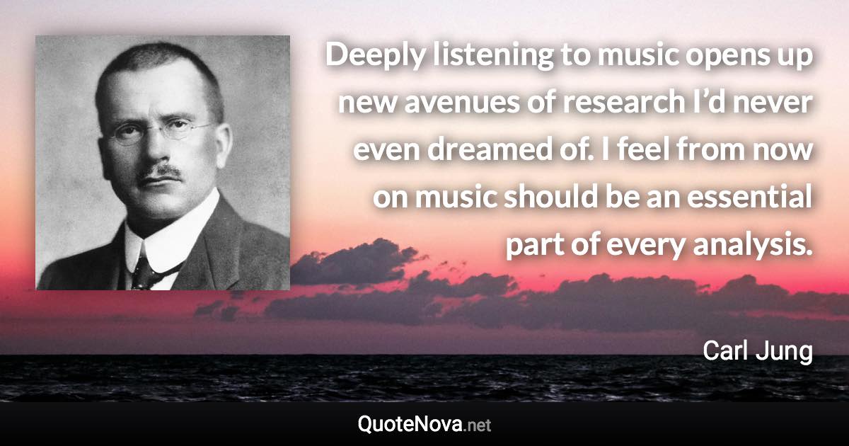 Deeply listening to music opens up new avenues of research I’d never even dreamed of. I feel from now on music should be an essential part of every analysis. - Carl Jung quote