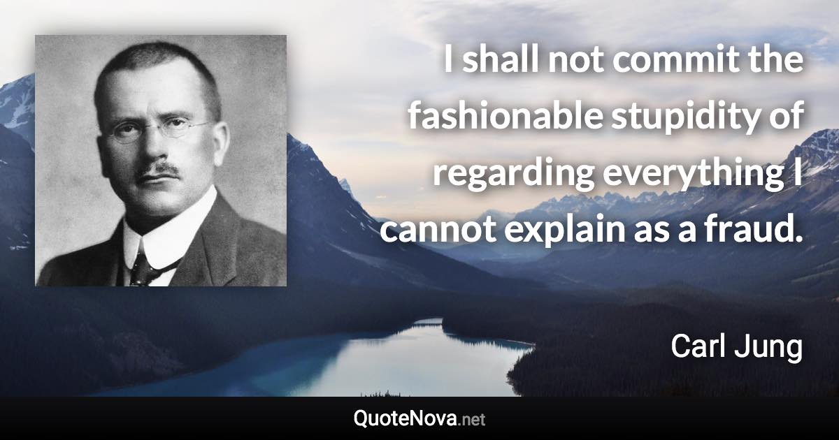 I shall not commit the fashionable stupidity of regarding everything I cannot explain as a fraud. - Carl Jung quote