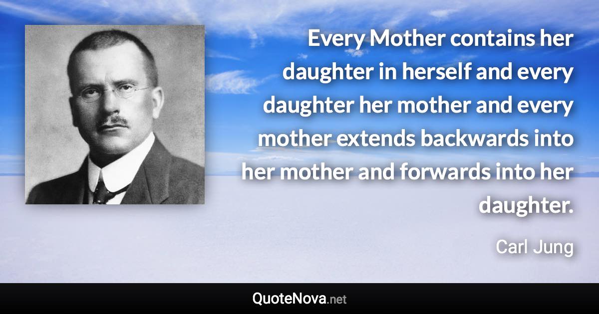 Every Mother contains her daughter in herself and every daughter her mother and every mother extends backwards into her mother and forwards into her daughter. - Carl Jung quote