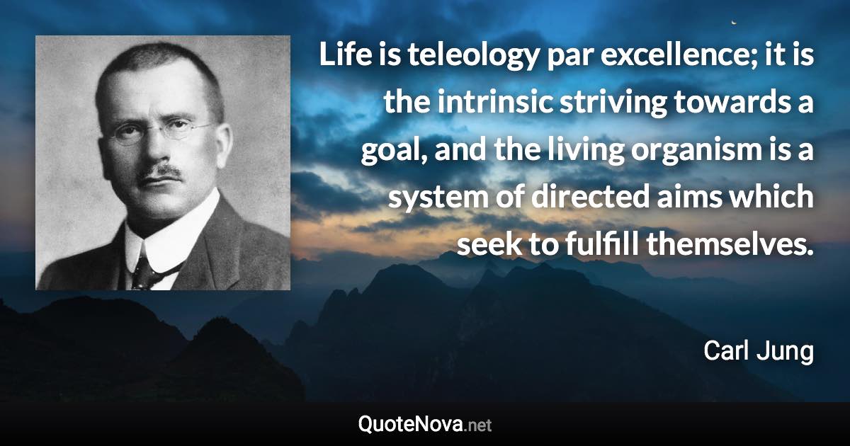 Life is teleology par excellence; it is the intrinsic striving towards a goal, and the living organism is a system of directed aims which seek to fulfill themselves. - Carl Jung quote