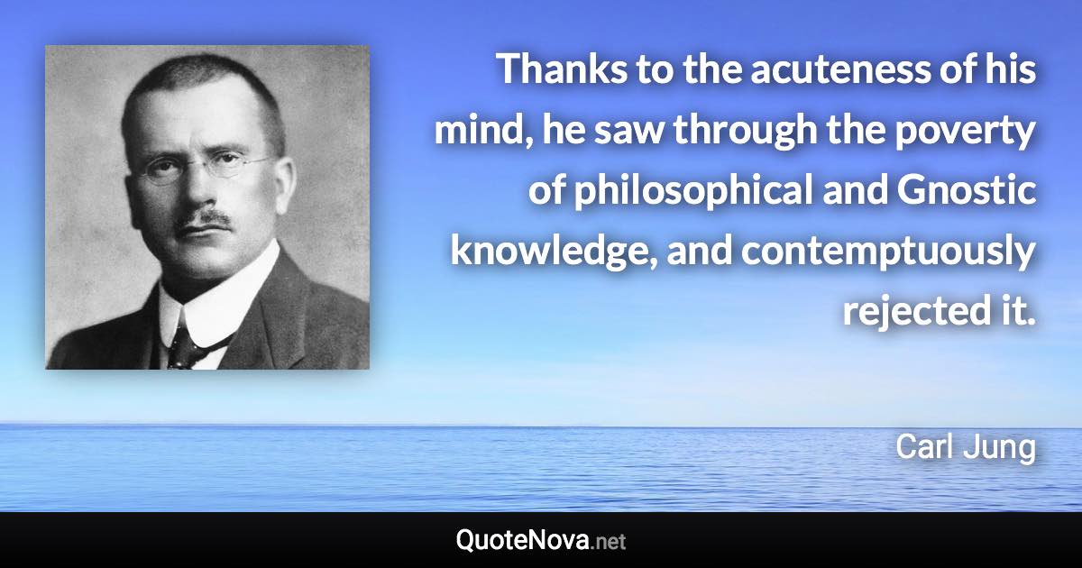 Thanks to the acuteness of his mind, he saw through the poverty of philosophical and Gnostic knowledge, and contemptuously rejected it. - Carl Jung quote