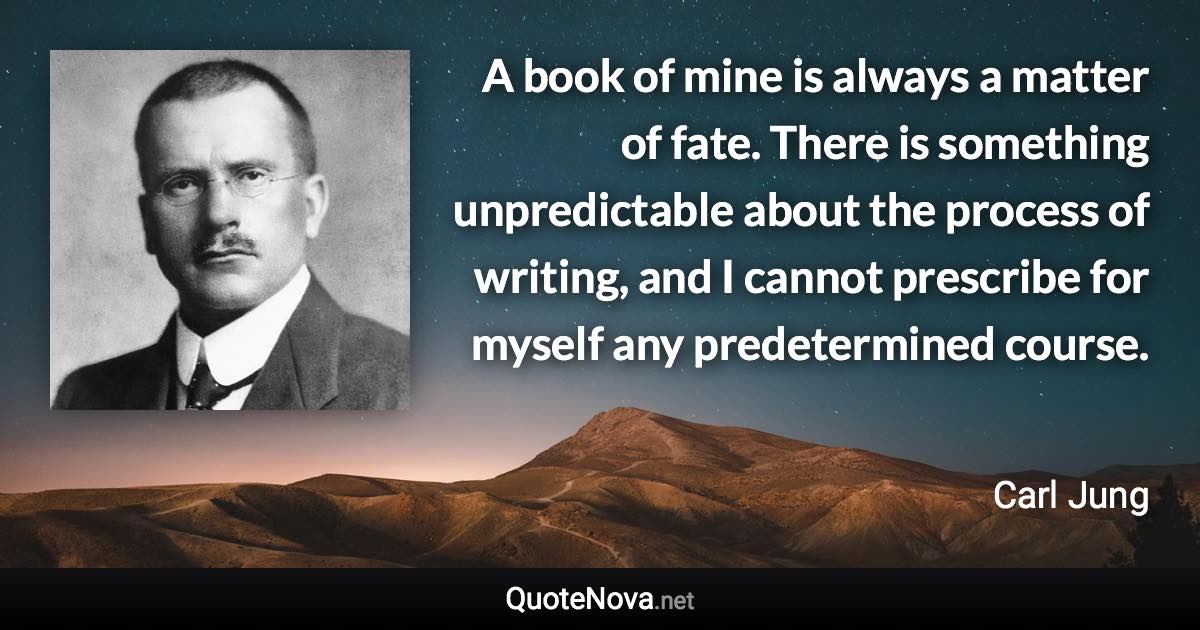 A book of mine is always a matter of fate. There is something unpredictable about the process of writing, and I cannot prescribe for myself any predetermined course. - Carl Jung quote