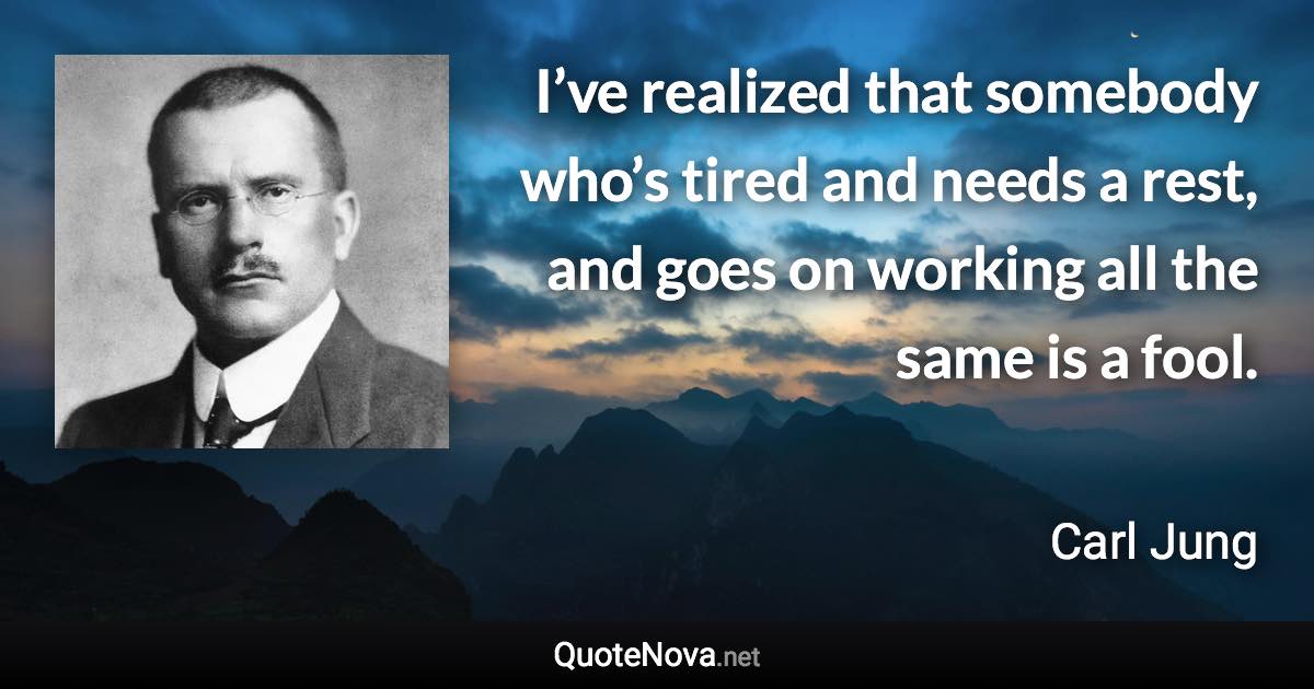 I’ve realized that somebody who’s tired and needs a rest, and goes on working all the same is a fool. - Carl Jung quote