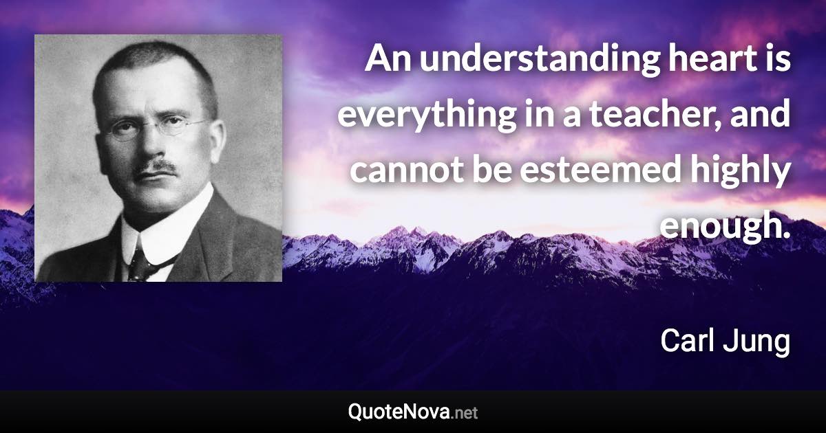 An understanding heart is everything in a teacher, and cannot be esteemed highly enough. - Carl Jung quote