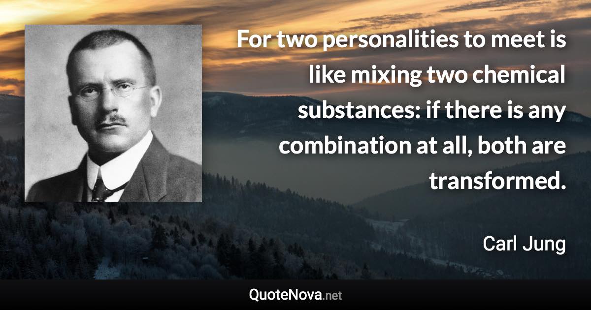 For two personalities to meet is like mixing two chemical substances: if there is any combination at all, both are transformed. - Carl Jung quote