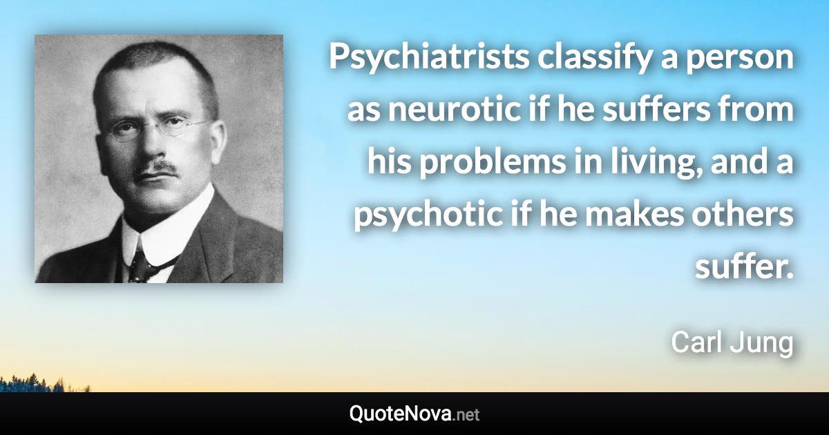 Psychiatrists classify a person as neurotic if he suffers from his problems in living, and a psychotic if he makes others suffer. - Carl Jung quote