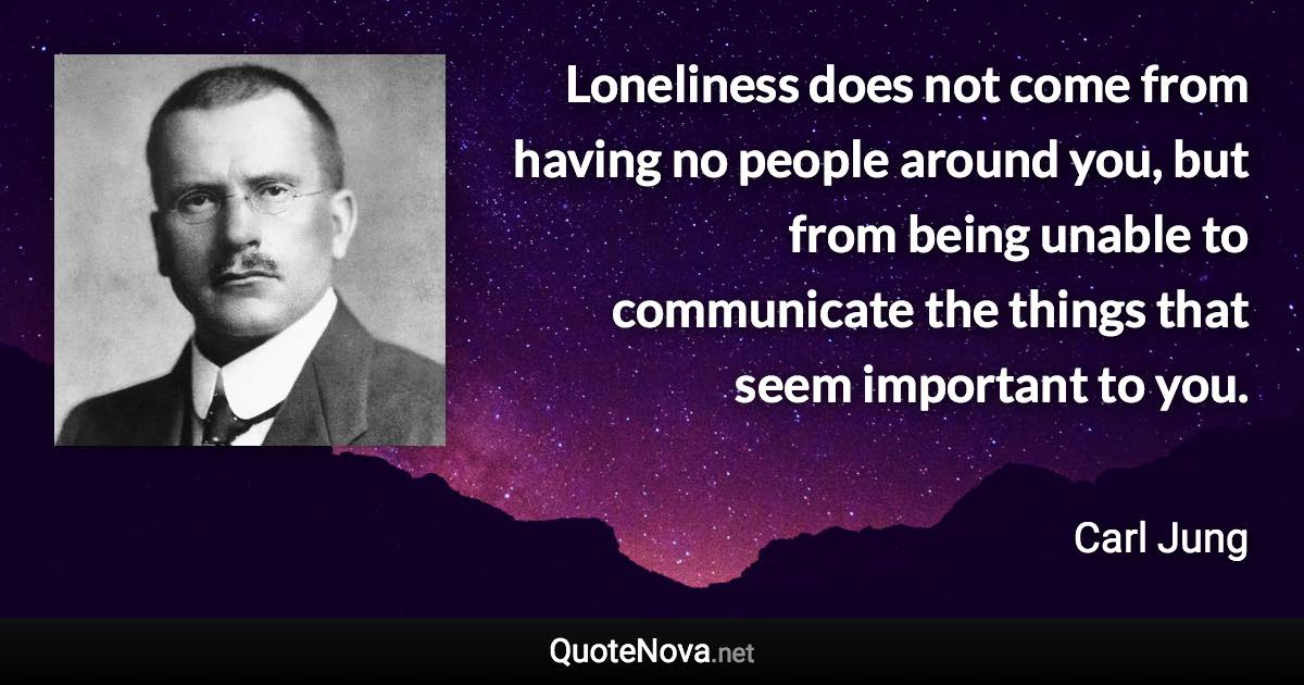 Loneliness does not come from having no people around you, but from being unable to communicate the things that seem important to you. - Carl Jung quote