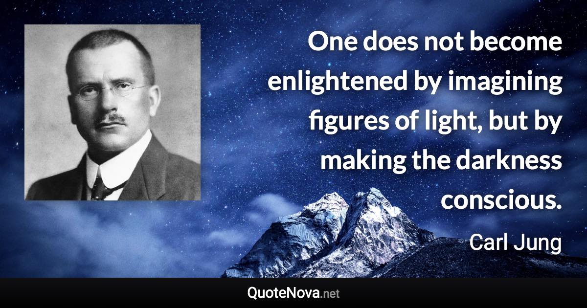 One does not become enlightened by imagining figures of light, but by making the darkness conscious. - Carl Jung quote