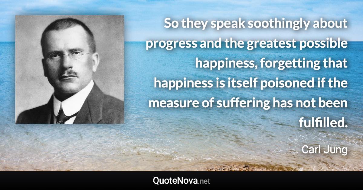 So they speak soothingly about progress and the greatest possible happiness, forgetting that happiness is itself poisoned if the measure of suffering has not been fulfilled. - Carl Jung quote