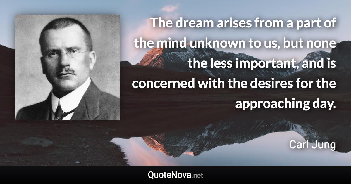 The dream arises from a part of the mind unknown to us, but none the less important, and is concerned with the desires for the approaching day. - Carl Jung quote