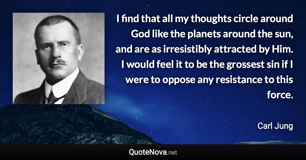 I find that all my thoughts circle around God like the planets around the sun, and are as irresistibly attracted by Him. I would feel it to be the grossest sin if I were to oppose any resistance to this force. - Carl Jung quote