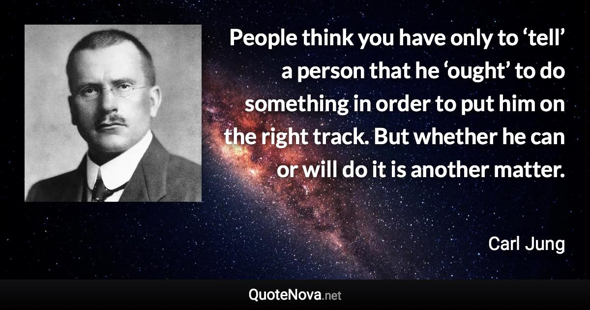 People think you have only to ‘tell’ a person that he ‘ought’ to do something in order to put him on the right track. But whether he can or will do it is another matter. - Carl Jung quote