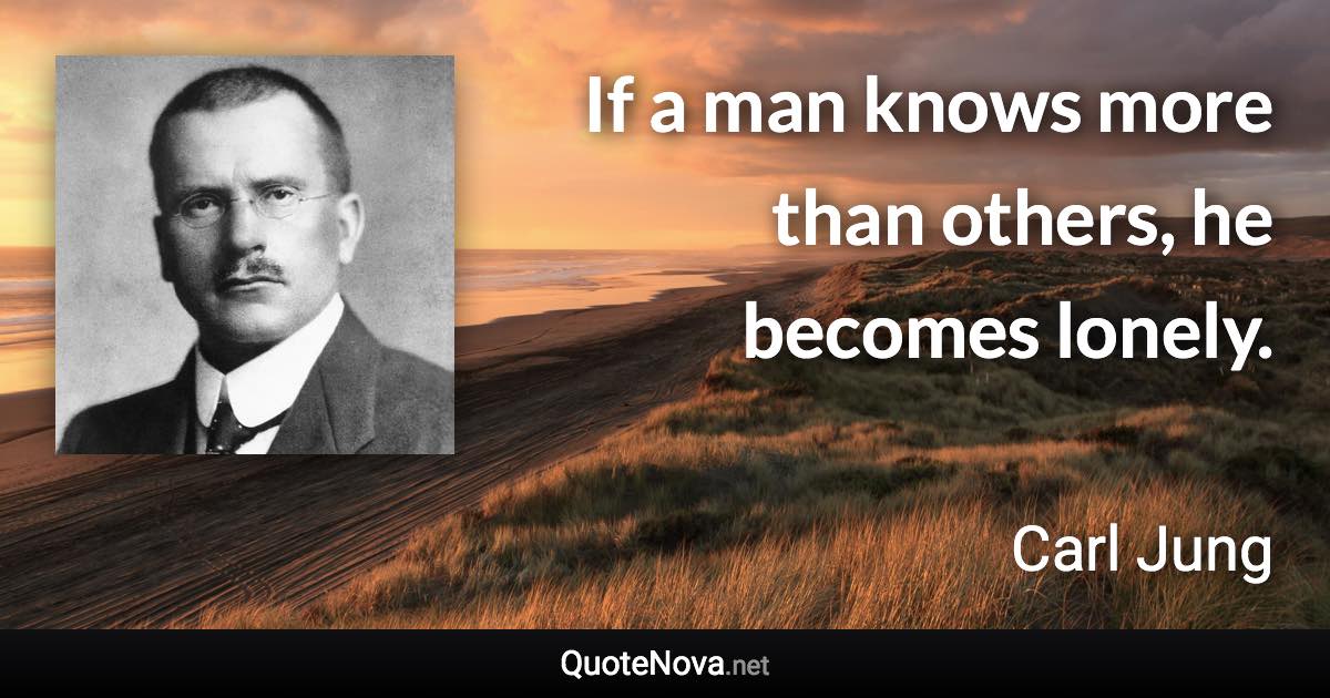 If a man knows more than others, he becomes lonely. - Carl Jung quote