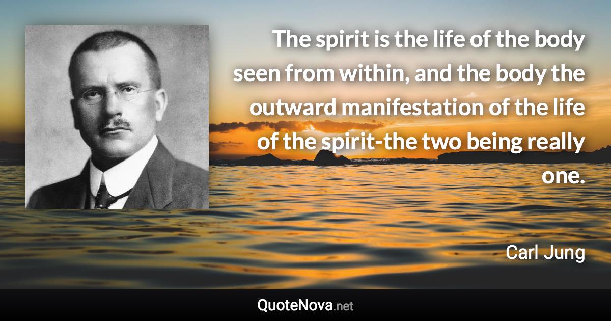 The spirit is the life of the body seen from within, and the body the outward manifestation of the life of the spirit-the two being really one. - Carl Jung quote