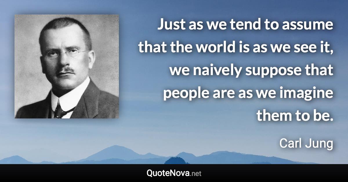 Just as we tend to assume that the world is as we see it, we naively suppose that people are as we imagine them to be. - Carl Jung quote