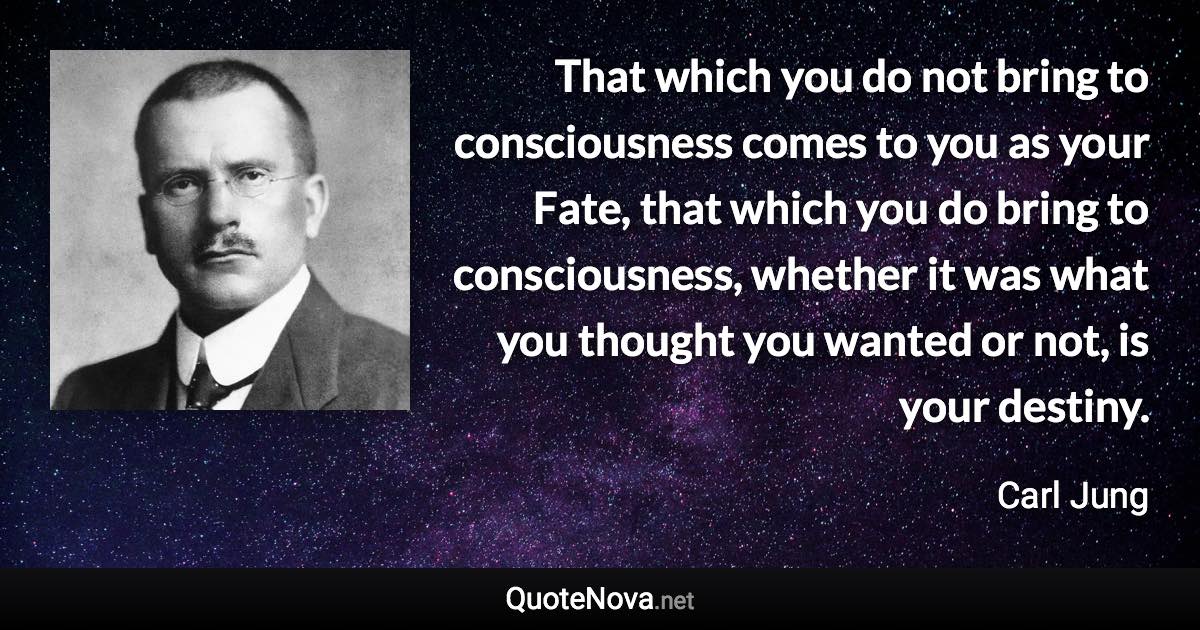 That which you do not bring to consciousness comes to you as your Fate, that which you do bring to consciousness, whether it was what you thought you wanted or not, is your destiny. - Carl Jung quote