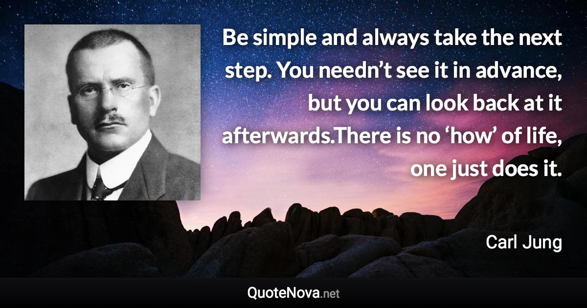 Be simple and always take the next step. You needn’t see it in advance, but you can look back at it afterwards.There is no ‘how’ of life, one just does it. - Carl Jung quote