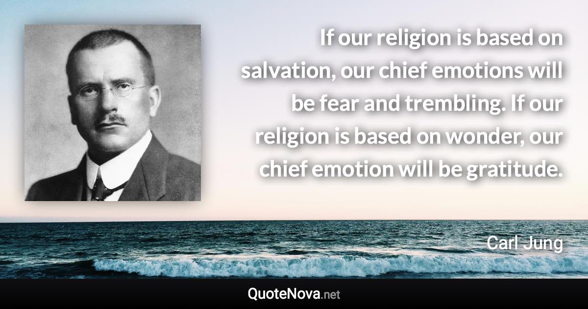 If our religion is based on salvation, our chief emotions will be fear and trembling. If our religion is based on wonder, our chief emotion will be gratitude. - Carl Jung quote