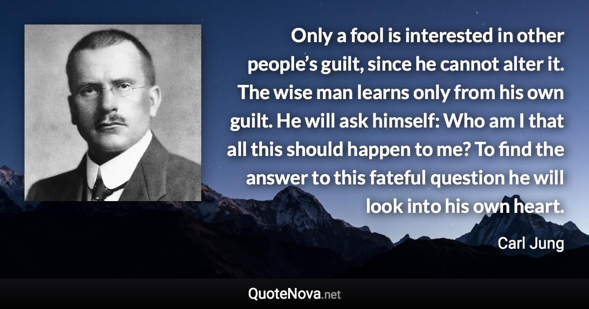 Only a fool is interested in other people’s guilt, since he cannot alter it. The wise man learns only from his own guilt. He will ask himself: Who am I that all this should happen to me? To find the answer to this fateful question he will look into his own heart. - Carl Jung quote