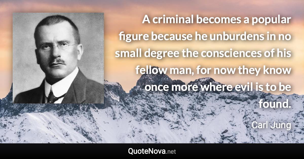 A criminal becomes a popular figure because he unburdens in no small degree the consciences of his fellow man, for now they know once more where evil is to be found. - Carl Jung quote