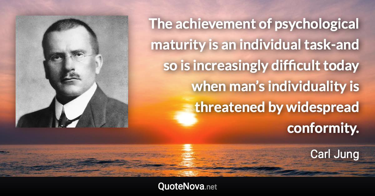 The achievement of psychological maturity is an individual task-and so is increasingly difficult today when man’s individuality is threatened by widespread conformity. - Carl Jung quote