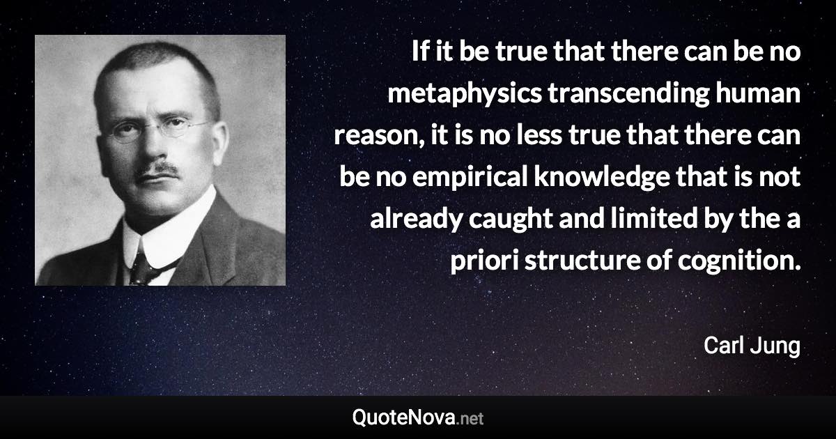 If it be true that there can be no metaphysics transcending human reason, it is no less true that there can be no empirical knowledge that is not already caught and limited by the a priori structure of cognition. - Carl Jung quote