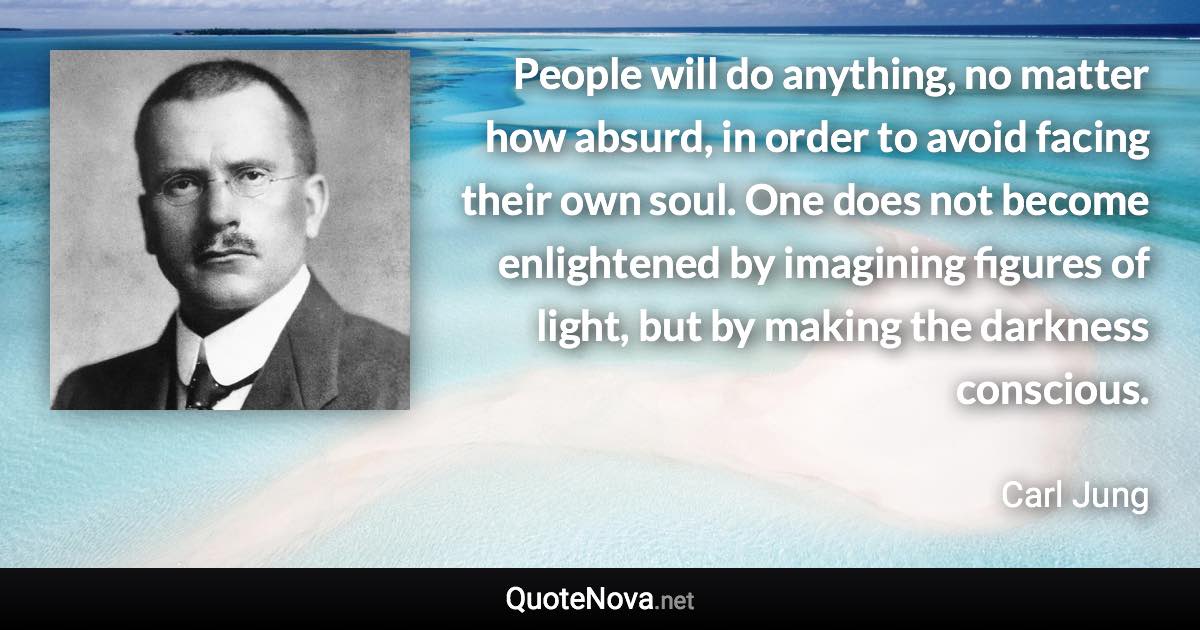 People will do anything, no matter how absurd, in order to avoid facing their own soul. One does not become enlightened by imagining figures of light, but by making the darkness conscious. - Carl Jung quote