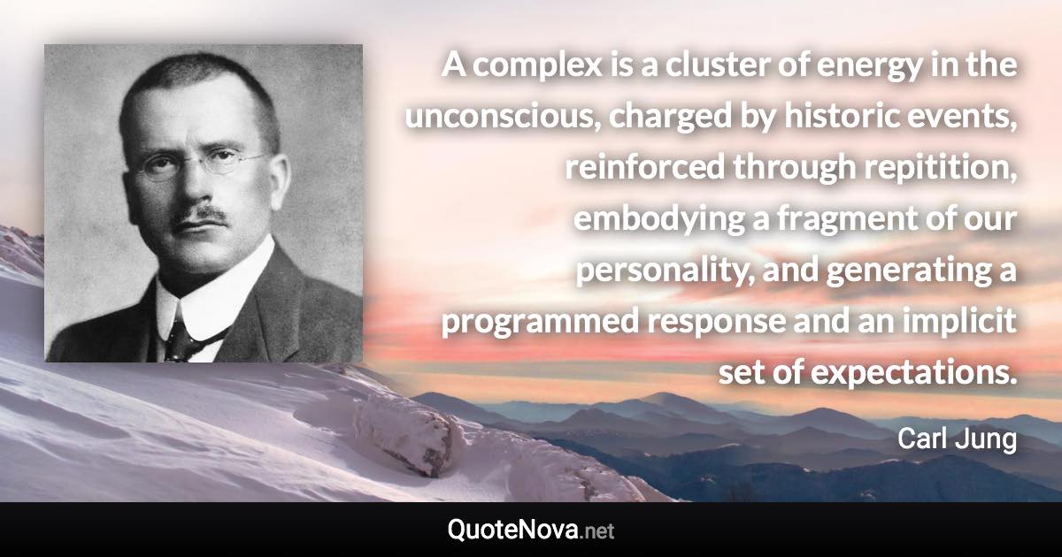 A complex is a cluster of energy in the unconscious, charged by historic events, reinforced through repitition, embodying a fragment of our personality, and generating a programmed response and an implicit set of expectations. - Carl Jung quote