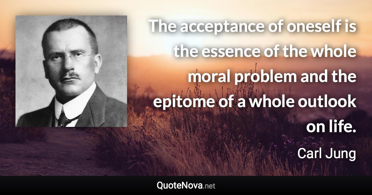 The acceptance of oneself is the essence of the whole moral problem and the epitome of a whole outlook on life. - Carl Jung quote