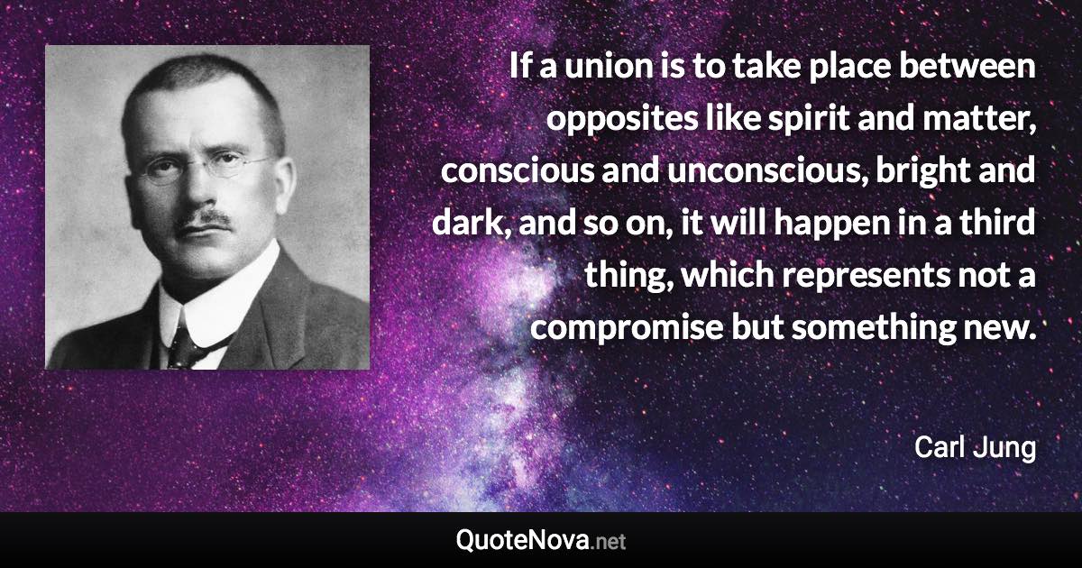 If a union is to take place between opposites like spirit and matter, conscious and unconscious, bright and dark, and so on, it will happen in a third thing, which represents not a compromise but something new. - Carl Jung quote