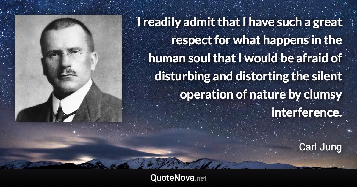 I readily admit that I have such a great respect for what happens in the human soul that I would be afraid of disturbing and distorting the silent operation of nature by clumsy interference. - Carl Jung quote