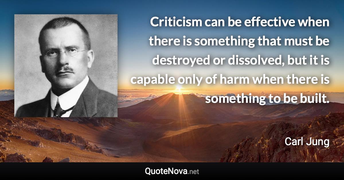 Criticism can be effective when there is something that must be destroyed or dissolved, but it is capable only of harm when there is something to be built. - Carl Jung quote