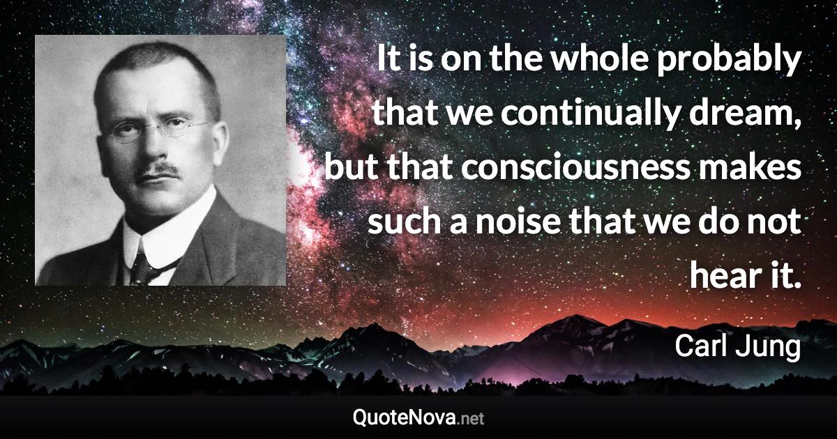 It is on the whole probably that we continually dream, but that consciousness makes such a noise that we do not hear it. - Carl Jung quote