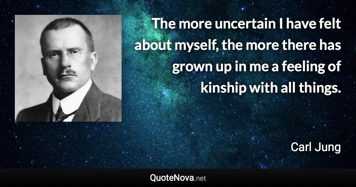 The more uncertain I have felt about myself, the more there has grown up in me a feeling of kinship with all things. - Carl Jung quote