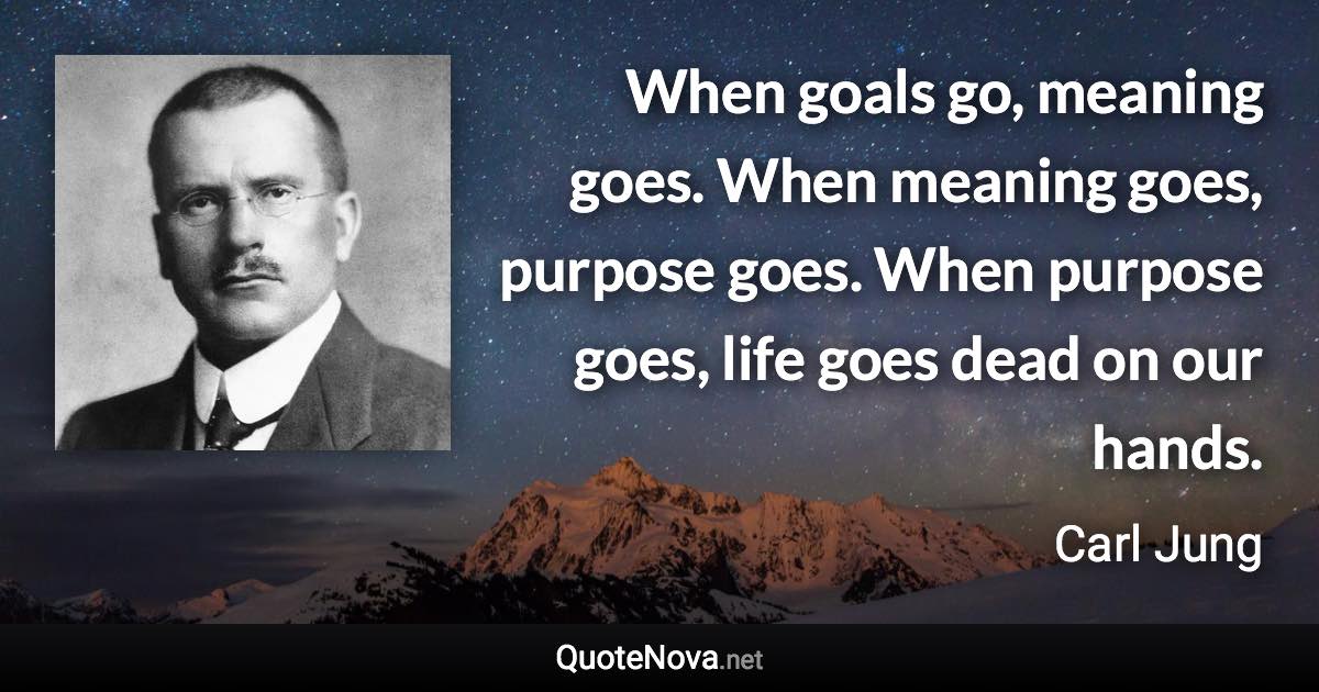 When goals go, meaning goes. When meaning goes, purpose goes. When purpose goes, life goes dead on our hands. - Carl Jung quote