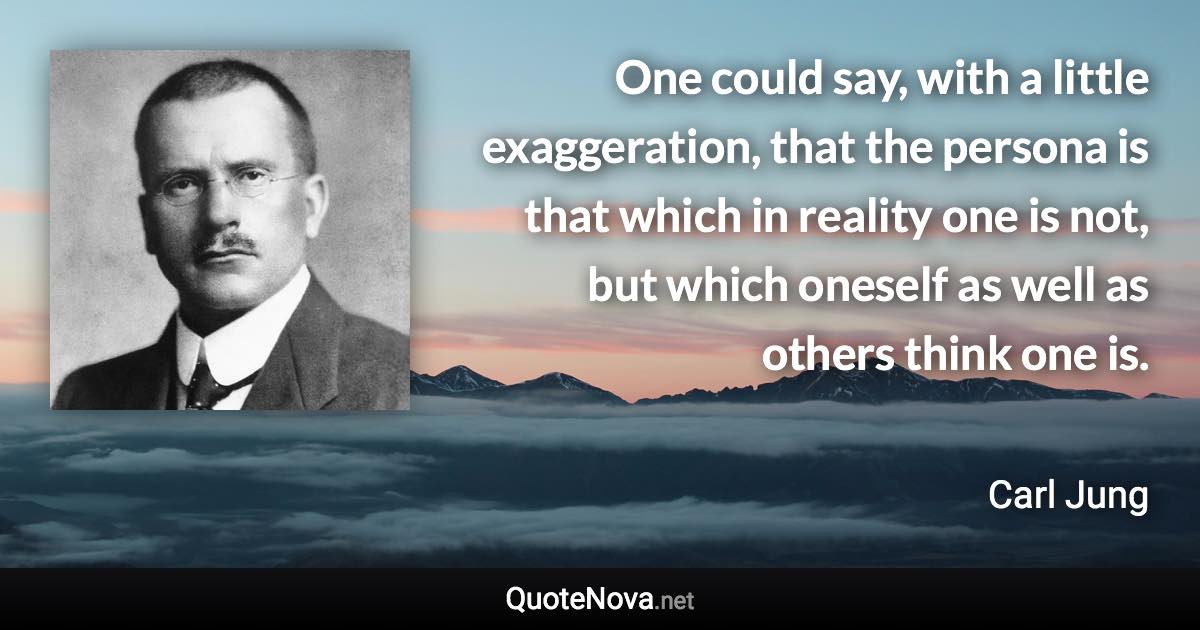 One could say, with a little exaggeration, that the persona is that which in reality one is not, but which oneself as well as others think one is. - Carl Jung quote