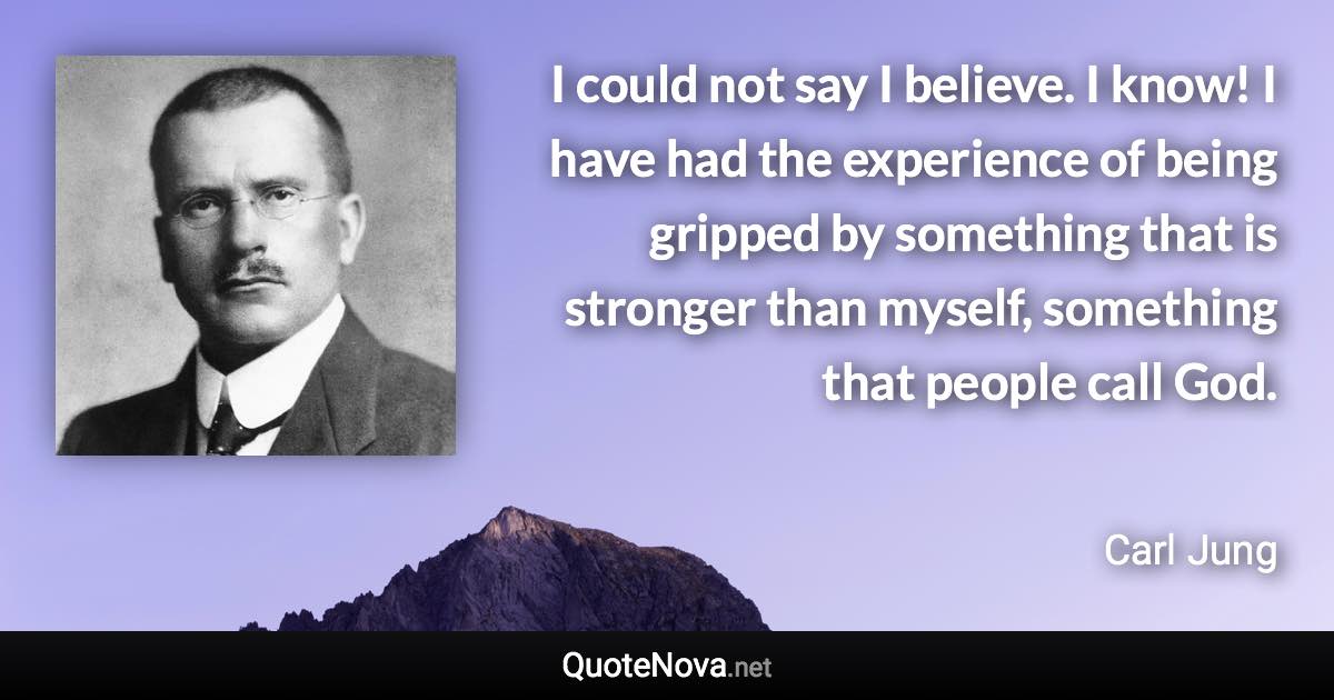 I could not say I believe. I know! I have had the experience of being gripped by something that is stronger than myself, something that people call God. - Carl Jung quote