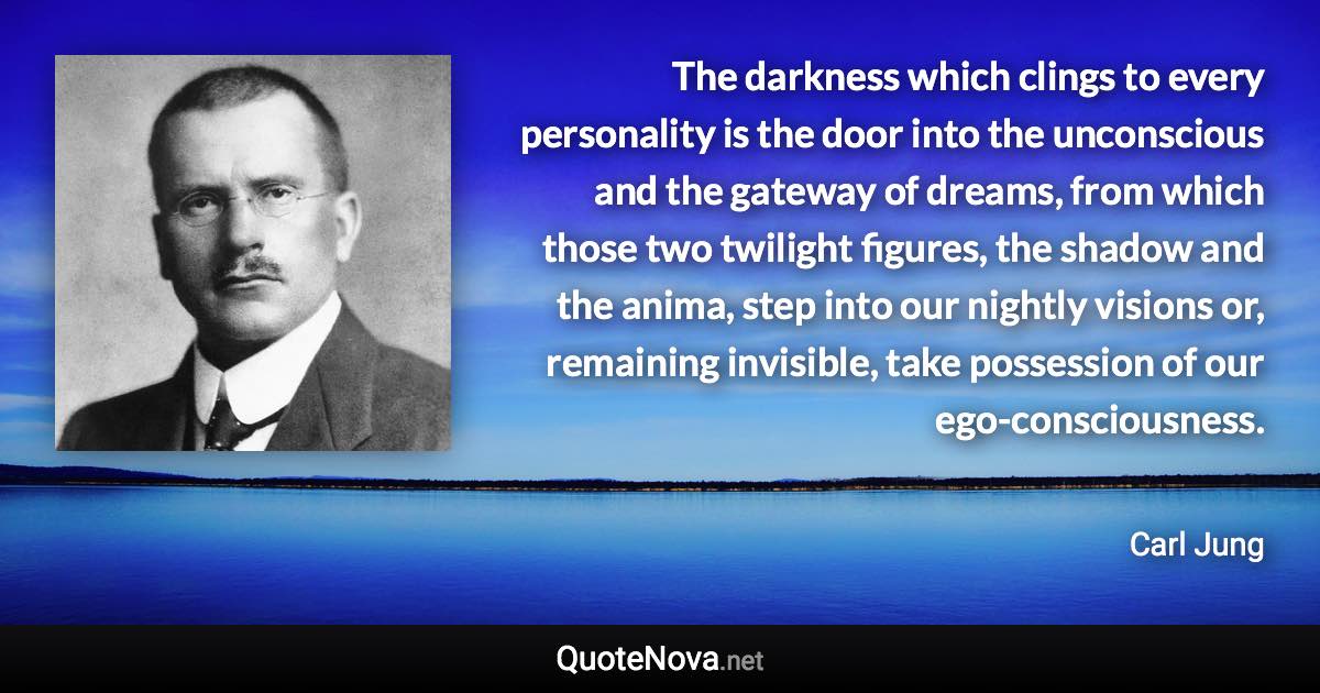 The darkness which clings to every personality is the door into the unconscious and the gateway of dreams, from which those two twilight figures, the shadow and the anima, step into our nightly visions or, remaining invisible, take possession of our ego-consciousness. - Carl Jung quote