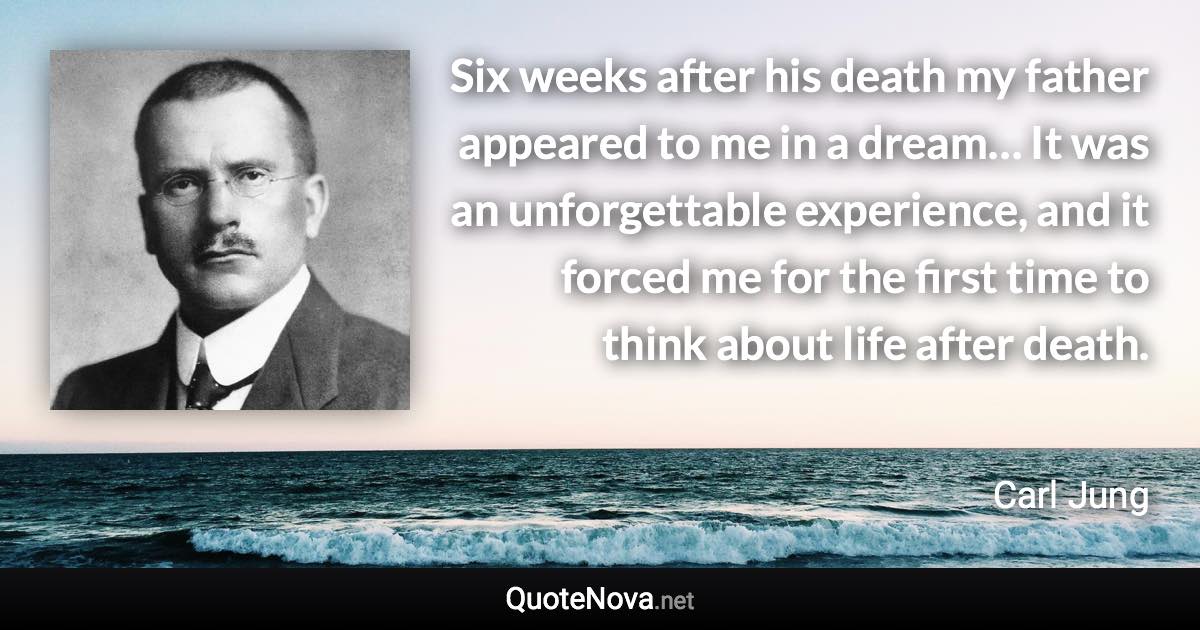 Six weeks after his death my father appeared to me in a dream… It was an unforgettable experience, and it forced me for the first time to think about life after death. - Carl Jung quote