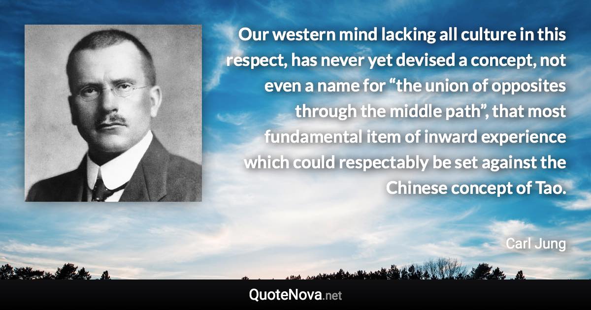 Our western mind lacking all culture in this respect, has never yet devised a concept, not even a name for “the union of opposites through the middle path”, that most fundamental item of inward experience which could respectably be set against the Chinese concept of Tao. - Carl Jung quote