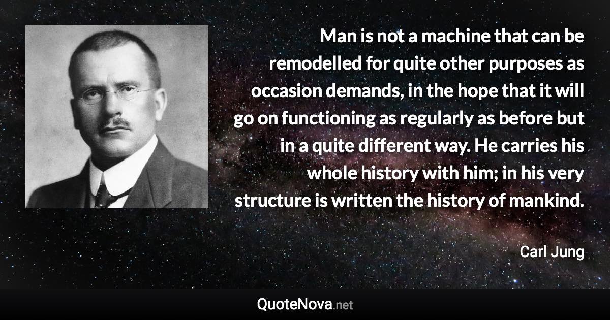 Man is not a machine that can be remodelled for quite other purposes as occasion demands, in the hope that it will go on functioning as regularly as before but in a quite different way. He carries his whole history with him; in his very structure is written the history of mankind. - Carl Jung quote