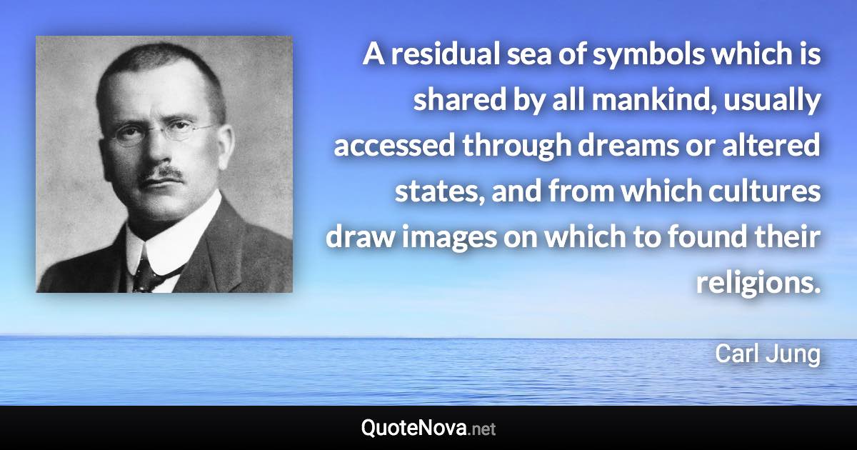 A residual sea of symbols which is shared by all mankind, usually accessed through dreams or altered states, and from which cultures draw images on which to found their religions. - Carl Jung quote