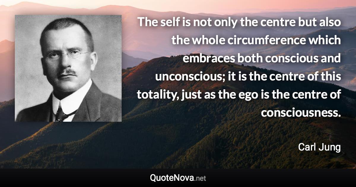 The self is not only the centre but also the whole circumference which embraces both conscious and unconscious; it is the centre of this totality, just as the ego is the centre of consciousness. - Carl Jung quote