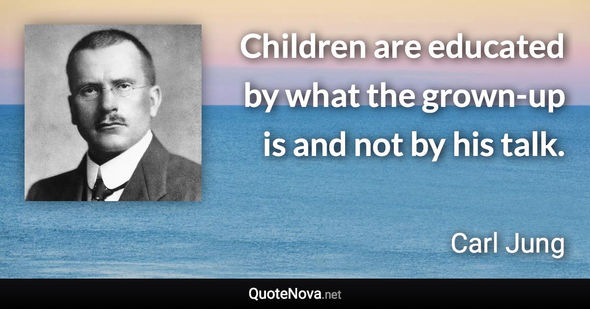 Children are educated by what the grown-up is and not by his talk. - Carl Jung quote