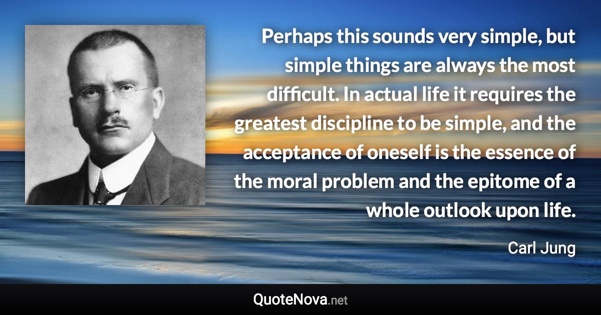 Perhaps this sounds very simple, but simple things are always the most difficult. In actual life it requires the greatest discipline to be simple, and the acceptance of oneself is the essence of the moral problem and the epitome of a whole outlook upon life. - Carl Jung quote